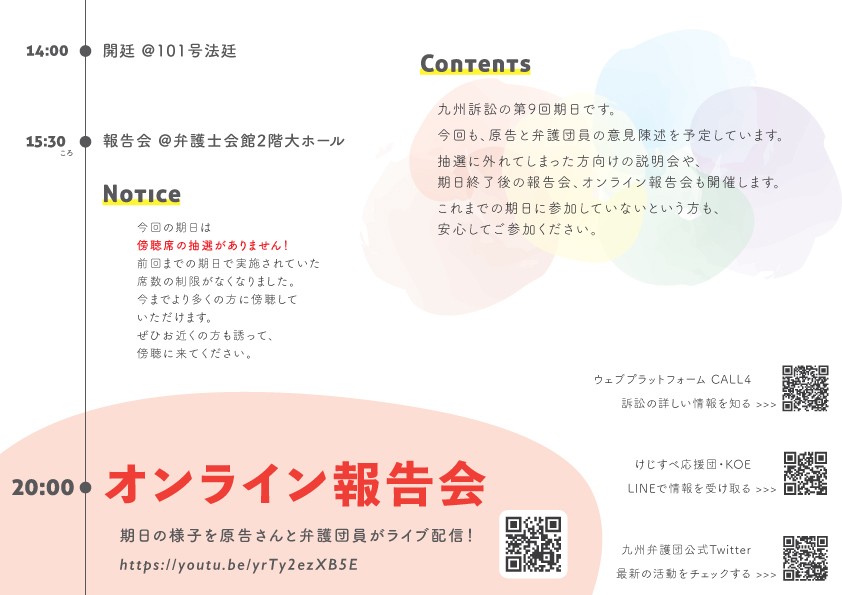 当日のスケジュール 13時20分ころから福岡地方裁判所前で整理券の配布があります。 14時から福岡地方裁判所１０１号法廷で裁判が始まります。 裁判が終わり次第、１５時３０分頃に、弁護士会館２階大ホールで裁判の報告集会を行います。 20時からは、オンラインでの報告会も行います。 裁判の様子を原告さんと弁護団員がライブ配信します。 配信ＵＲＬ https://youtu.be/yrTy2ezXB5E 【Ｎｏｔｉｃｅ】 今回は傍聴席の抽選がありません。前回までの期日で実施されていた席数の制限がなくなりました。今までより多くの方に傍聴していただけます。ぜひお近くの方も誘って、傍聴に来てください。 【Ｃｏｎｔｅｎｔｓ】 九州訴訟の第９回期日です。 今回も、原告と弁護団員の意見陳述を予定しています。 期日終了後の報告会、オンライン報告会も開催します。 これまでの期日に参加していないという方も安心してご参加ください