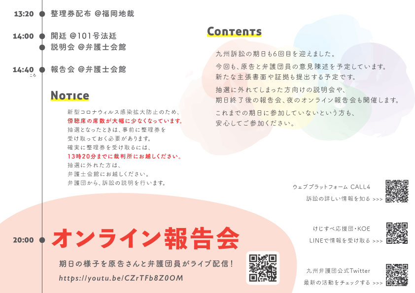 13:20 整理券配布 福岡地裁 14:00 開廷 @101号法廷 説明会 @弁護士会館 14:40ころ 報告会 @弁護士会館 Notice 新型コロナウィルス感染拡大防止のため、傍聴席の席数が大幅に少なくなっています。 抽選となったときは、事前に整理券を受け取っておく必要があります。 確実に整理券を受け取るには、13時20分までに裁判所にお越しください。 抽選に外れた方は、弁護士会館にお越しください。 弁護団から、訴訟の説明を行います。 Contents 九州訴訟の期日も６回目を迎えました。 今回も、原告と弁護団員の意見陳述を予定しています。 新たな主張書面や証拠も出す予定です。 抽選に外れた方向けの説明会や、期日終了後の報告会、夜のオンライン報告会も開催します。 これまでの期日に参加していないという方も、安心してご参加ください。 20:00 オンライン報告会 期日の様子を原告さんと弁護団員がライブ配信! https://youtu.be/CZrTFb8Z0OM