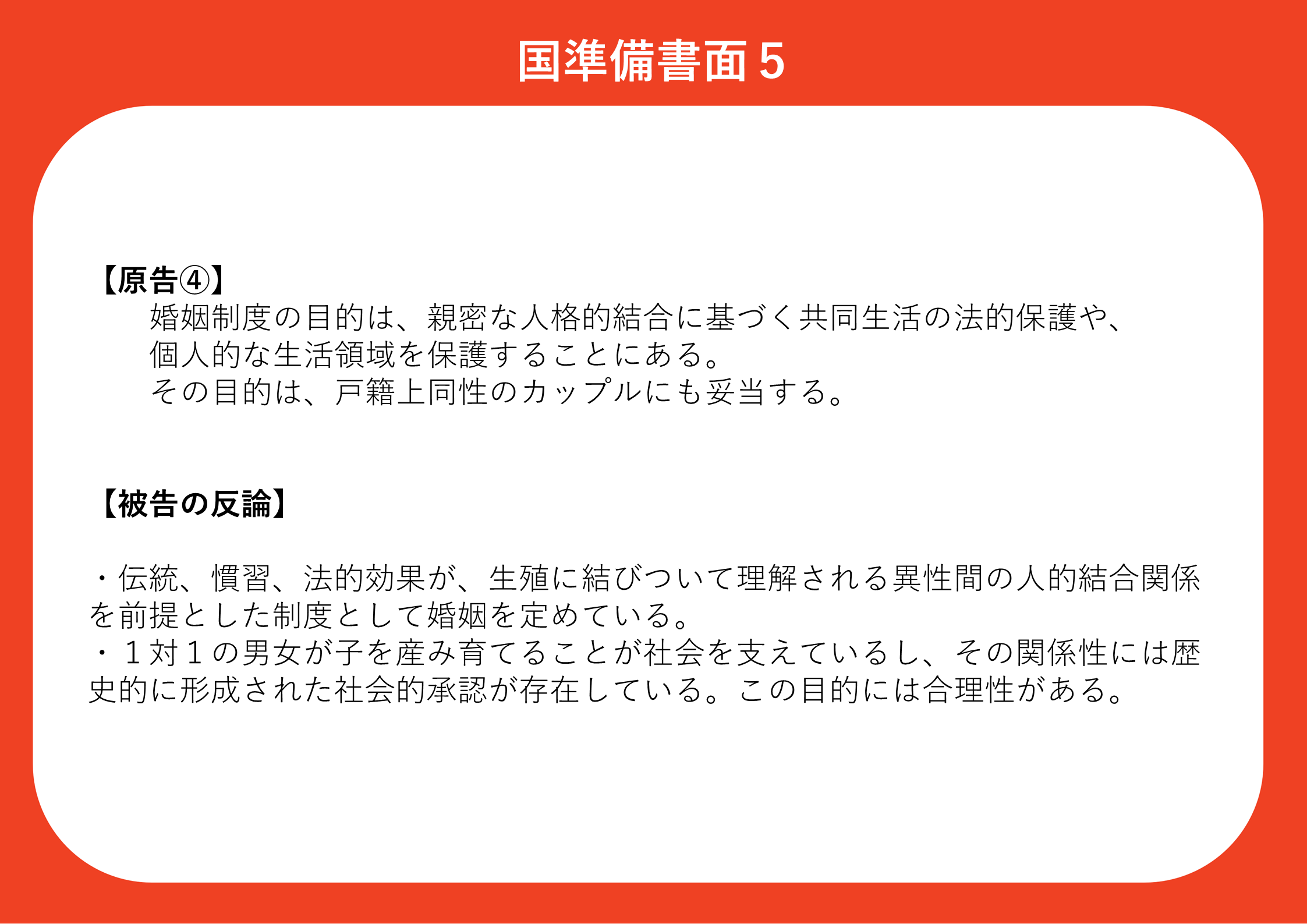 原告④】 婚姻制度の目的は、親密な人格的結合に基づく共同生活の法的保護や、 個人的な生活領域を保護することにある。 その目的は、戸籍上同性のカップルにも妥当する。 【被告の反論】 ・伝統、慣習、法的効果が、生殖に結びついて理解される異性間の人的結合関係を前提とした制度として婚姻を定めている。 ・１対１の男女が子を産み育てることが社会を支えているし、その関係性には歴史的に形成された社会的承認が存在している。この目的には合理性がある。
