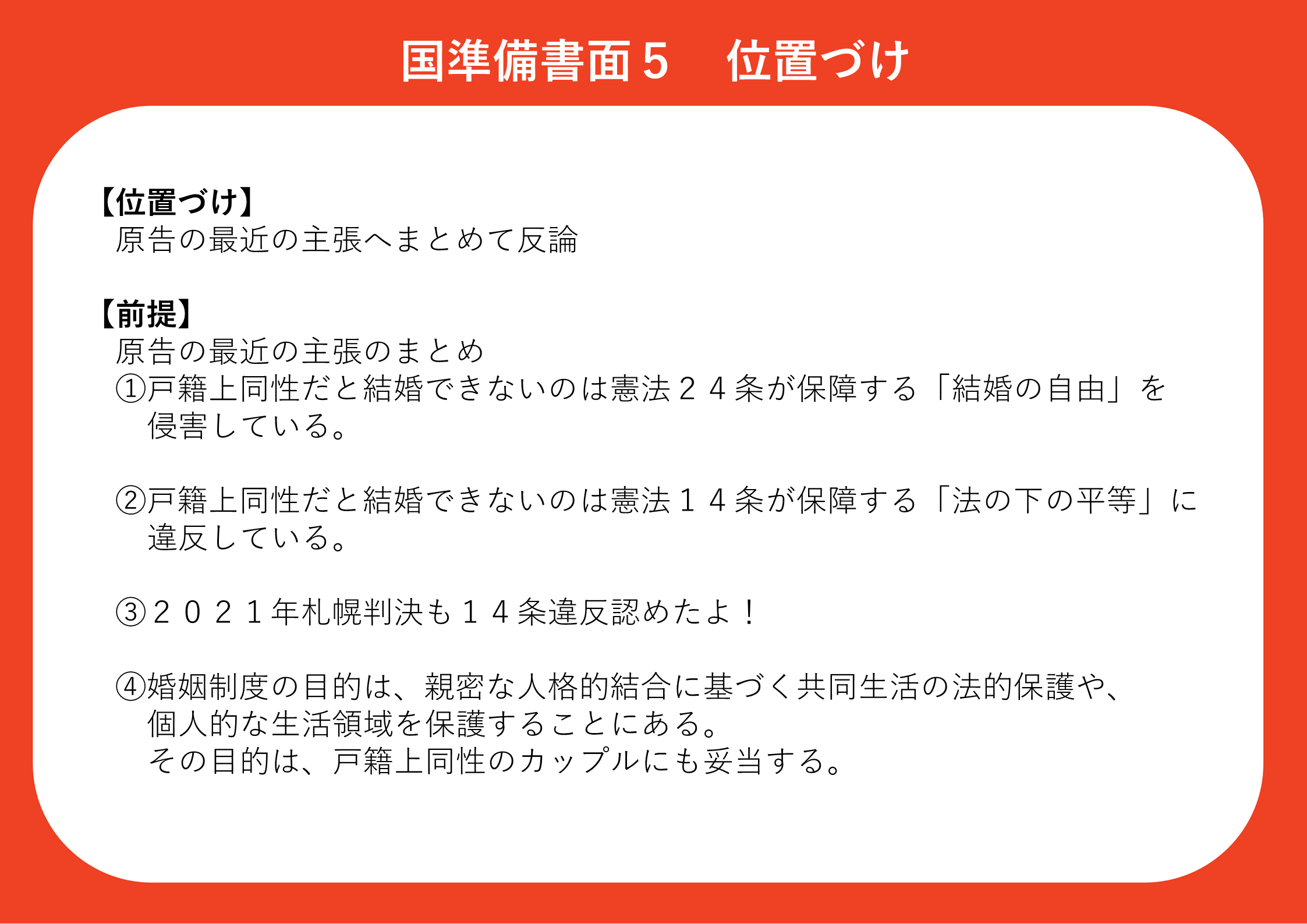 ●国準備書面５ 位置づけ 国準備書面５の位置づけは、原告の最近の主張へまとめて反論するというものです。 前提として、原告の最近の主張は、 ①戸籍上同性だと結婚できないのは憲法２４条が保障する「結婚の自由」を侵害している ②戸籍上同性だと結婚できないのは憲法１４条が保障する「法の下の平等」に違反している ③２０２１年札幌地裁判決も１４条違反を認めている ④婚姻制度の目的は、親密な人格的結合に基づく共同生活の法的保護や、個人的な生活領域を保護することになる。その目的は、戸籍上同性のカップルにも打倒する。 というものです。