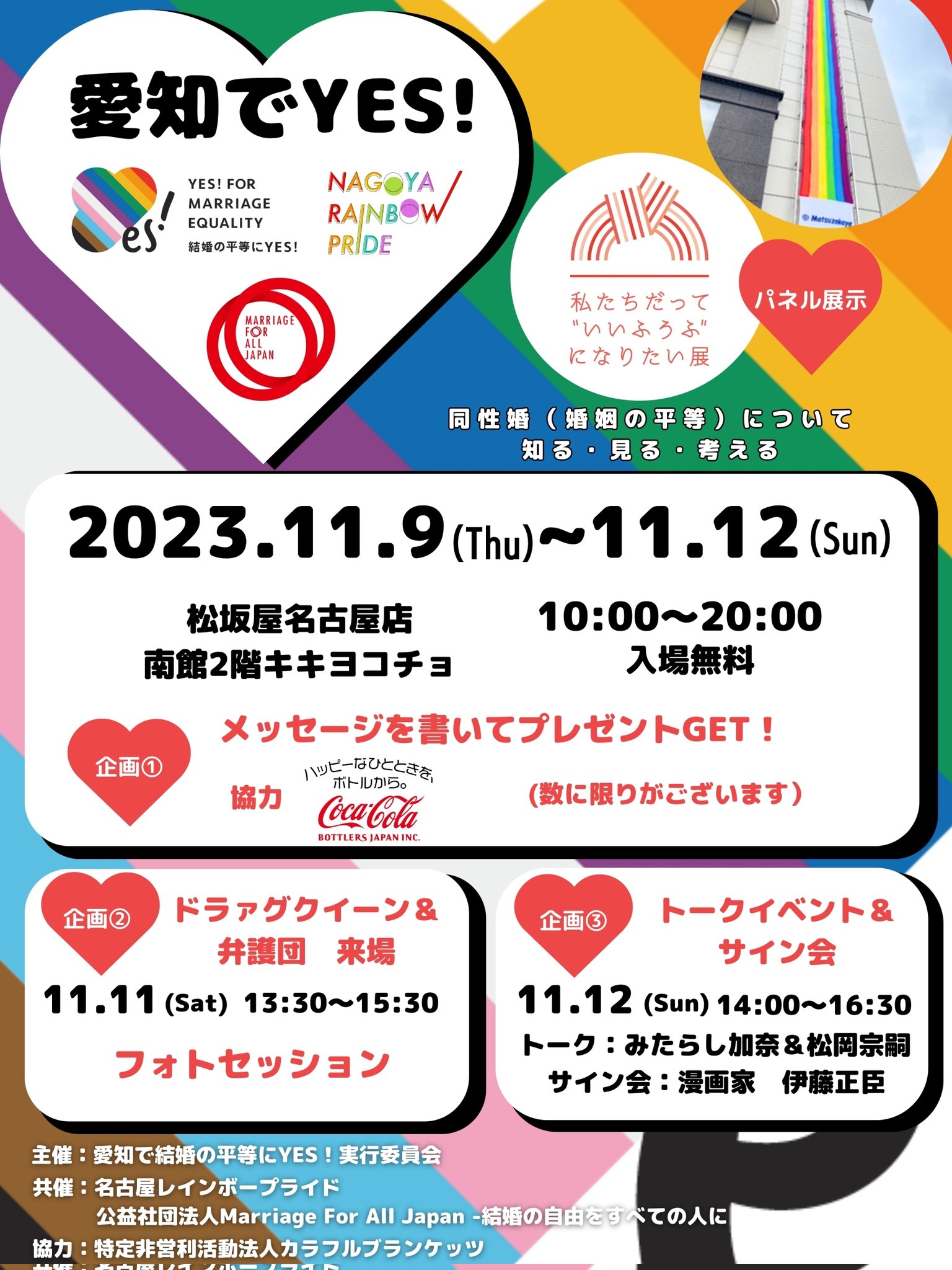「愛知でYES!」チラシ 日時：2023年11月9日(木)～12日(日) 10:00～20:00 場所：松坂屋名古屋店南館2階キキヨコチョ 入場無料 パネル企画「私たちだって“いいふうふ”になりたい展」 同性婚（婚姻の平等）の法制化に向けて同性婚がなぜ求められているのかを知ってもらうための展示会 http://www.colorfulblankets.com 企画①メッセージを書いてプレゼントGET！（数に限りがございます） 協力：コカ・コーラボトラーズジャパン㈱ 企画②ドラァグクイーン＆弁護団来場 11月11日・12日 13:30-15:30 ※弁護団は11日のみ フォトセッションや交流など 企画③トークイベント＆サイン会 11月12日 14:00-16:30 トーク：みたらし加奈＆松岡宗嗣 サイン会：漫画家 伊藤正臣 主催： 愛知で結婚の平等にYES！実行委員会 共催： 名古屋レインボープライド、公益社団法人Marriage For All Japan -結婚の自由をすべての人に 協力： 特定非営利活動法人カラフルブランケッツ
