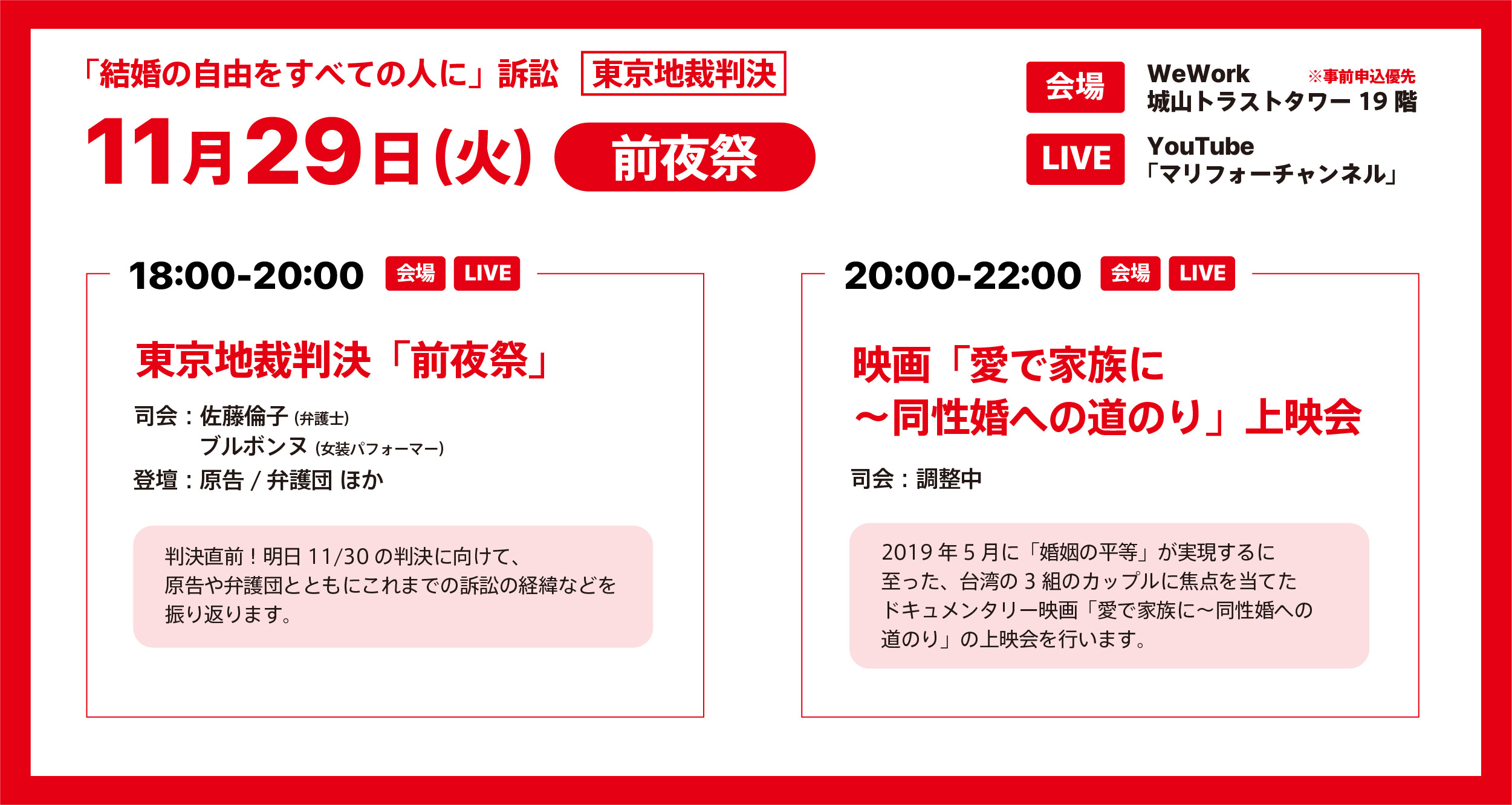 「結婚の自由をすべての人に」訴訟東京地裁判決の前夜祭についてのお知らせ画像です。 11月29日の火曜日 会場はWeWork城山トラストタワー19階 現地とYouTube「マリフォーチャンネル」のライブがいずれもあります。 現地参加は事前申し込みを優先します。 18時から20時 東京地裁判決前夜祭 司会は佐藤みちこ弁護士と女装パフォーマーのブルボンヌさん 登壇は原告と弁護団ほか 判決直前です。明日11月30日の判決に向けて、原告や弁護団とともにこれまでの訴訟の経緯などを振り返ります。 20時から22時 映画「愛で家族に～同性婚への道のり」上映会 司会は調整中です。 2019年5月に「婚姻の平等」が実現するに至った、台湾の3組のカップルに焦点を当てたドキュメンタリー映画「愛で家族に～同性婚への道のり」の上映会を行います