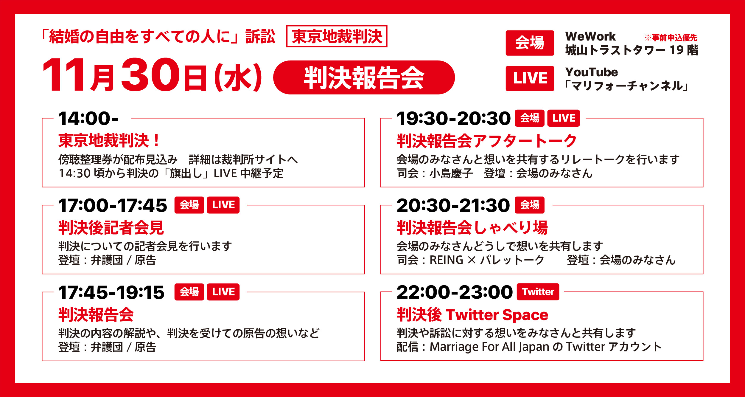 「結婚の自由をすべての人に」訴訟東京地裁判決 11月30日(水 判決報告会 会場 WeWork城山トラストタワー19階 ※事前申込優先 LIVE YouTube「マリフォーチャンネル」 11月30日（水）判決報告会 14時00分東京地裁判決！ 傍聴整理券が配布見込み 詳細は裁判所サイトへ 14時30分頃から判決の旗だしLIVE中継予定 17時00分～17時45分判決後記者会見 判決についての記者会見を行います 登壇 弁護団/原告 17時45分～19時15分判決報告会 判決の内容の解説や、判決を受けての原告んの想いなど 登壇 弁護団/原告 19時30分～20時30分 判決報告会アフタートーク 会場の皆さんと想いを共有するリレートークを行います 司会 小島慶子 登壇 会場の皆さんとリレートーク 20時30分～21時30分判決報告会しゃべり場 会場のみなさんどうしで想いを共有します 司会 REING×パレットーク 登壇 会場の皆さん 22時00分～23時00分 判決後Twitterspace 判決や訴訟に対する想いをみなさんと共有します 配信 MarriageForAllJapanのTwitterアカウント