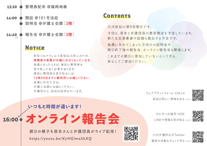 13:20 整理券配布 福岡地裁 14:00 開廷 @101号法廷 説明会 @弁護士会館 14:40ころ 報告会 @弁護士会館 Notice 新型コロナウィルス感染拡大防止のため、傍聴席の席数が大幅に少なくなっています。 抽選となったときは、事前に整理券を受け取っておく必要があります。 確実に整理券を受け取るには、13時20分までに裁判所にお越しください。 抽選に外れた方は、弁護士会館にお越しください。 弁護団から、訴訟の説明を行います。 Contents 九州訴訟の第8 回期日です。 今回も、原告と弁護団員の意見陳述を予定しています。 新たな主張書面や証拠も出す予定です。 抽選に外れた方向けの説明会や、期日終了後の報告会、オンライン報告会も開催します。 これまでの期日に参加していないという方も、安心してご参加ください。 16 :00 オンライン報告会 期日の様子を原告さんと弁護団員がライブ配信! https://youtu.be/XzHGlmoSkXQ オンライン報告会は、いつもと時間が違います。