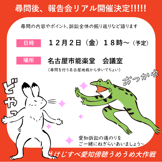 尋問後、報告会リアル開催決定!!! 尋問の内容やポイント、訴訟全体の振り返りなどを語ります 日時12月2日（金）18時～予定 場所 名古屋市能楽堂会議室(尋問を行う名古屋地裁から歩いてちょい） 愛知訴訟の道のりをご一緒にねぎらい合いましょう～ ＃けじすべ愛知傍聴うめうめ大作戦