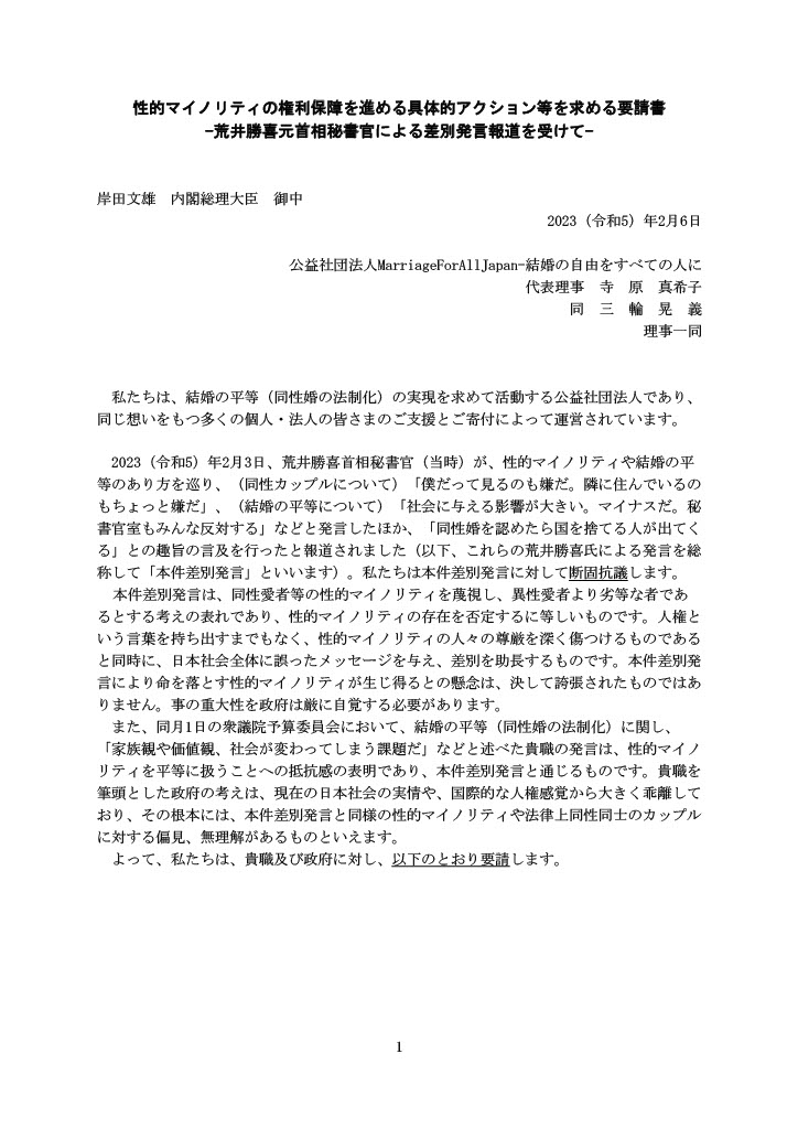性的マイノリティの権利保障を進める具体的アクション等を求める要請書 -荒井勝喜元首相秘書官による差別発言報道を受けて- 岸田文雄 内閣総理大臣 御中 2023（令和5）年2月6日 公益社団法人MarriageForAllJapan-結婚の自由をすべての人に 代表理事 寺 原 真希子 同 三 輪 晃 義 理事一同 私たちは、結婚の平等（同性婚の法制化）の実現を求めて活動する公益社団法人であり、同じ想いをもつ多くの個人・法人の皆さまのご支援とご寄付によって運営されています。 2023（令和5）年2月3日、荒井勝喜首相秘書官（当時）が、性的マイノリティや結婚の平等のあり方を巡り、（同性カップルについて）「僕だって見るのも嫌だ。隣に住んでいるのもちょっと嫌だ」、（結婚の平等について）「社会に与える影響が大きい。マイナスだ。秘書官室もみんな反対する」などと発言したほか、「同性婚を認めたら国を捨てる人が出てくる」との趣旨の言及を行ったと報道されました（以下、これらの荒井勝喜氏による発言を総称して「本件差別発言」といいます）。私たちは本件差別発言に対して断固抗議します。 本件差別発言は、同性愛者等の性的マイノリティを蔑視し、異性愛者より劣等な者であるとする考えの表れであり、性的マイノリティの存在を否定するに等しいものです。人権という言葉を持ち出すまでもなく、性的マイノリティの人々の尊厳を深く傷つけるものであると同時に、日本社会全体に誤ったメッセージを与え、差別を助長するものです。本件差別発言により命を落とす性的マイノリティが生じ得るとの懸念は、決して誇張されたものではありません。事の重大性を政府は厳に自覚する必要があります。 また、同月1日の衆議院予算委員会において、結婚の平等（同性婚の法制化）に関し、「家族観や価値観、社会が変わってしまう課題だ」などと述べた貴職の発言は、性的マイノリティを平等に扱うことへの抵抗感の表明であり、本件差別発言と通じるものです。貴職を筆頭とした政府の考えは、現在の日本社会の実情や、国際的な人権感覚から大きく乖離しており、その根本には、本件差別発言と同様の性的マイノリティや法律上同性同士のカップルに対する偏見、無理解があるものといえます。 よって、私たちは、貴職及び政府に対し、以下のとおり要請します。 