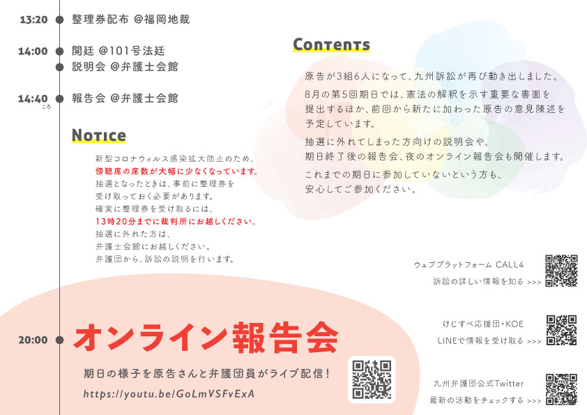13:20 整理券配布 福岡地裁 14:00 開廷 @101号法廷 説明会 @弁護士会館2階大ホール 14:40 報告会 @弁護士会館 Notice 新型コロナウィルス感染拡大防止のため、傍聴席の席数が大幅に少なくなっています。 抽選となったときは、事前に整理券を受け取っておく必要があります。 確実に整理券を受け取るには、13時20分までに裁判所にお越しください。 抽選に外れた方は、弁護士会館にお越しください。 弁護団から、訴訟の説明を行います。 Contents 原告が３組６人になって、九州訴訟が再び動き出しました。 8月の第５回期日では、憲法解釈を示す重要な書面を提出するほか、前回から新たに加わった原告の意見陳述を予定しています。 抽選に外れた方向けの説明会や、期日終了後の報告会、夜のオンライン報告会も開催します。 これまでの期日に参加していないという方も、安心してご参加ください。 20:00 オンライン報告会 期日の様子を原告さんと弁護団員がライブ配信! https://youtu.be/GoLmVSFvExA
