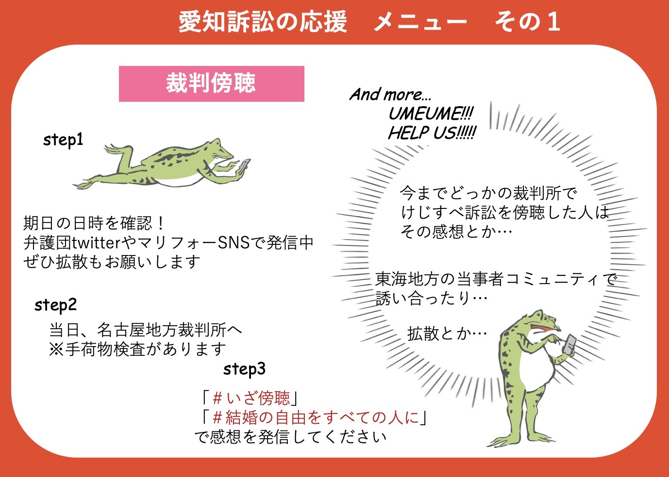 「結婚の自由をすべての人に」愛知訴訟の応援メニューその１ 裁判傍聴 ステップ１ 期日の日時を確認！ 弁護団TwitterやマリフォーSNSで発信中なので、ぜひ拡散もお願いします ステップ２ 期日当日、名古屋地方裁判所へ ※手荷物検査があります ステップ３ 「＃いざ傍聴」「＃結婚の自由をすべての人に」で感想を発信してください 「＃けじすべ愛知傍聴うめうめ大作戦」 次回の尋問期日で傍聴席を満席にするために、SNSでこれまでの裁判の感想をつぶやいたり、尋問の傍聴を誘い合ったりしていただけるとありがたいです