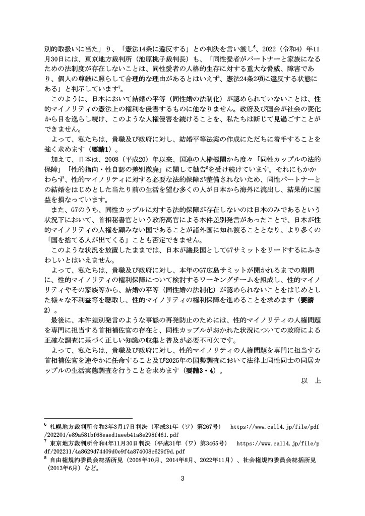 別的取扱いに当た」り、「憲法14条に違反する」との判決を言い渡し 、2022（令和4）年11月30日には、東京地方裁判所（池原桃子裁判長）も、「同性愛者がパートナーと家族になるための法制度が存在しないことは、同性愛者の人格的生存に対する重大な脅威、障害であり、個人の尊厳に照らして合理的な理由があるとはいえず、憲法24条2項に違反する状態にある」と判示しています 。 このように、日本において結婚の平等（同性婚の法制化）が認められていないことは、性的マイノリティの憲法上の権利を侵害するものに他なりません。政府及び国会が社会の変化から目を逸らし続け、このような人権侵害を続けることを、私たちは断じて見過ごすことができません。 よって、私たちは、貴職及び政府に対し、結婚平等法案の作成にただちに着手することを強く求めます（要請1）。 加えて、日本は、2008（平成20）年以来、国連の人権機関から度々「同性カップルの法的保障」「性的指向・性自認の差別撤廃」に関して勧告 を受け続けています。それにもかかわらず、性的マイノリティに対する必要な法的保障が整備されないため、同性パートナーとの結婚をはじめとした当たり前の生活を望む多くの人が日本から海外に流出し、結果的に国益を損なっています。 また、G7のうち、同性カップルに対する法的保障が存在しないのは日本のみであるという状況下において、首相秘書官という政府高官による本件差別発言があったことで、日本が性的マイノリティの人権を顧みない国であることが諸外国に知れ渡ることとなり、より多くの「国を捨てる人が出てくる」ことも否定できません。 このような状況を放置したままでは、日本が議長国としてG7サミットをリードするにふさわしいとはいえません。 よって、私たちは、貴職及び政府に対し、本年のG7広島サミットが開かれるまでの期間に、性的マイノリティの権利保障について検討するワーキングチームを組成し、性的マイノリティやその家族等から、結婚の平等（同性婚の法制化）が認められないことをはじめとした様々な不利益等を聴取し、性的マイノリティの権利保障を進めることを求めます（要請2）。 最後に、本件差別発言のような事態の再発防止のためには、性的マイノリティの人権問題を専門に担当する首相補佐官の存在と、同性カップルがおかれた状況についての政府による正確な調査に基づく正しい知識の収集と普及が必要不可欠です。 よって、私たちは、貴職及び政府に対し、性的マイノリティの人権問題を専門に担当する首相補佐官を速やかに任命すること及び2025年の国勢調査において法律上同性同士の同居カップルの生活実態調査を行うことを求めます（要請3・4）。 以 上 -------------------- 札幌地方裁判所令和3年3月17日判決（平成31年（ワ）第267号） https://www.call4.jp/file/pdf/202201/e89a581bf68eaed1aeeb41a8e298f461.pdf 東京地方裁判所令和4年11月30日判決（平成31年（ワ）第3465号） https://www.call4.jp/file/pdf/202211/4a8629d74409d0e9f4a874008c629f9d.pdf 自由権規約委員会総括所見（2008年10月、2014年8月、2022年11月）、社会権規約委員会総括所見（2013年6月）など。