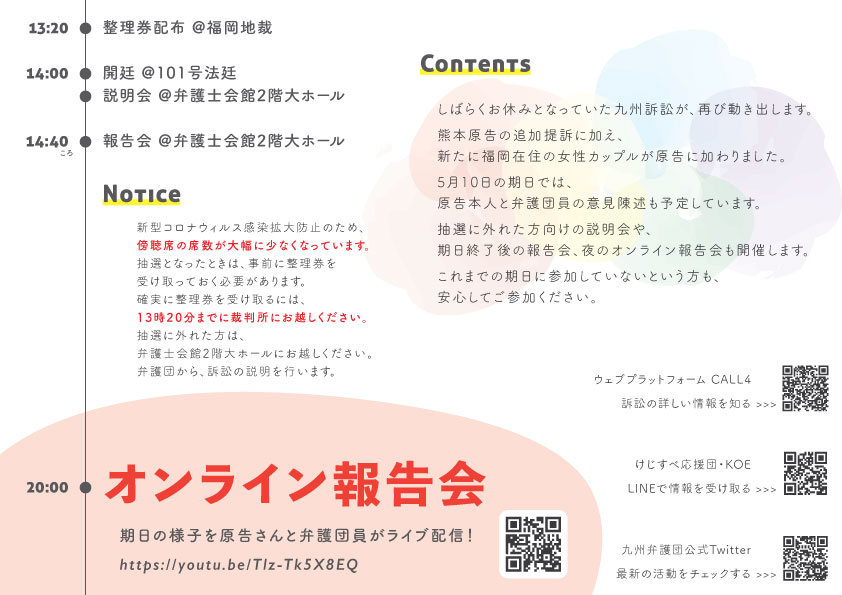 13:20 整理券配布 @福岡地裁 14:00 開廷 @101号法廷 説明会 @弁護士会館2階大ホール Contents 14:40 報告会 @弁護士会館2階大ホール Notice しばらくお休みとなっていた九州訴訟が、再び動き出します。 熊本原告の追加提訴に加え、新たに福岡在住の女性カップルが原告に加わりました。 5月10日の期日では、原告本人と弁護団員の意見陳述も予定しています。 抽選に外れた方向けの説明会や、期日終了後の報告会、夜のオンライン報告会も開催します。 これまでの期日に参加していないという方も、安心してご参加ください。 新型コロナウィルス感染拡大防止のため、傍聴席の席数が大幅に少なくなっています。 抽選となったときは、事前に整理券を受け取っておく必要があります。 確実に整理券を受け取るには、13時20分までに裁判所にお越しください。 抽選に外れた方は、弁護士会館2階大ホールにお越しください。 弁護団から、訴訟の説明を行います。 20:00 オンライン報告会 期日の様子を原告さんと弁護団員がライブ配信! https://youtu.be/Tlz-Tk5X8EQ