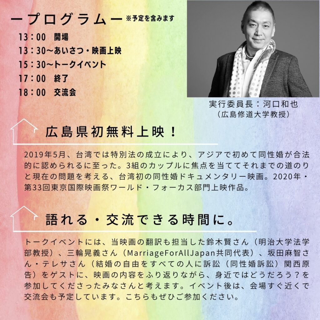 実行委員長 河口和也 広島修道大学教授 プログラム※予定を含みます 13:00開場 13:30～あいさつ、映画上映 15:30～トークイベント 17:00終了 18:00交流会 広島県初無料上映！ 2019年5月、台湾では特別法の成立により、アジアで初めて同性婚が合法的に認められるに至った。３組のカップルに焦点をあててそれまでの道のりと現在の問題を考える、台湾発の同性婚ドキュメンタリー映画。2020年第33回東京国際映画祭ワールド・フォーカス部門上映作品 語れる・交流できる時間に トークイベントには、当映画の翻訳も担当した鈴木賢さん（明治大学法学部教授）、三輪晃義さん（MarriageForAllJapan共同代表）、坂田麻智さん・テレサさん（結婚の自由をすべての人に訴訟（同性婚訴訟）関西原告）をゲストに、映画の内容を振り返りながら、身近ではどうだろう？を参加してくださった皆さんと考えます。イベント後には、会場すぐ近くで交流会も予定しています。こちらもぜひご参加ください。