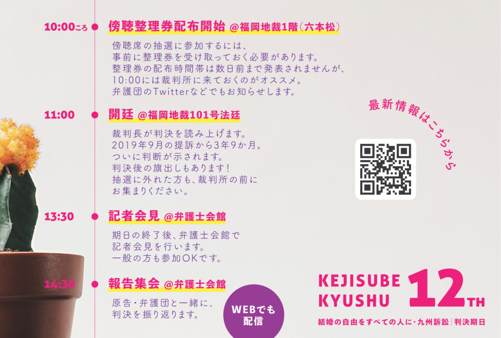 10:00ころ 傍聴整理券配布開始 @福岡地裁1階（六本松） 傍聴席の抽選に参加するには、事前に整理券を受け取っておく必要があります。 整理券の配布時間帯は数日前まで発表されませんが、10:00には裁判所に来ておくのがオススメ。 弁護団のTwitterなどでもお知らせします。 11:00 開廷 @福岡地裁101号法廷 裁判長が判決を読み上げます。 2019年9月の提訴から3年9か月。 ついに判断が示されます。 判決後の旗出しもあります！ 抽選に外れた方も、裁判所の前にお集まりください。 13:30 記者会見 @弁護士会館 期日の終了後、弁護士会館で記者会見を行います。 一般の方も参加OKです。 14:30 報告集会 @弁護士会館 原告・弁護団と一緒に、 判決を振り返ります。 WEBでも配信 最新情報はこちらから https://linktr.ee/kejisubekyushu