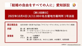 結婚の自由をすべての人に愛知訴訟 第13回期日 日時、2022年10月4日（火）11時 場所、名古屋地方裁判所 1号法廷 期日報告会は、当日19:00から20:30にYouTube「マリフォーチャンネル」にてオンライン配信。 内容は、第一部「裁判の期日報告」第二部「トークセッション「『パートナーシップ制度があるからいいでしょ？』にどう応えるか？」 登壇者は、司会、矢崎暁子。第一部のゲストは風間孝。第二部のゲストは石坂わたる、みたらし加奈、水谷陽子、松岡宗嗣 お問い合わせはmfajnagoya@gmail.com