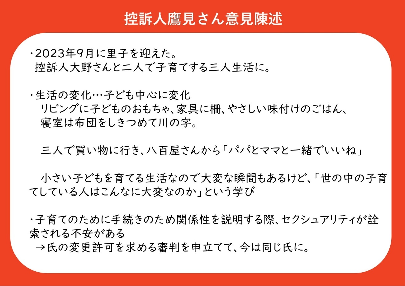 ・２０２３年９月に里子を迎えた。控訴人大野さんと二人で子育てする三人生活に。 ・子ども中心に生活が変化した。リビングに子どものおもちゃ、家具に柵、やさしい味付けのごはん、寝室は布団をしきつめて川の字になる。 　三人で買い物に行き、八百屋さんから「パパとママと一緒でいいね」と言われる。 　小さい子どもを育てる生活なので、大変な瞬間もあるけど、「世の中の子育てしている人はこんなに大変なのか」という学びがある。 ・子育ての手続きのために関係性を説明する際、セクシュアリティが詮索される不安がある そのため、氏の変更許可を求める審判を申し立てて、今は鷹見さんと大野さんは同じ氏になっている。 