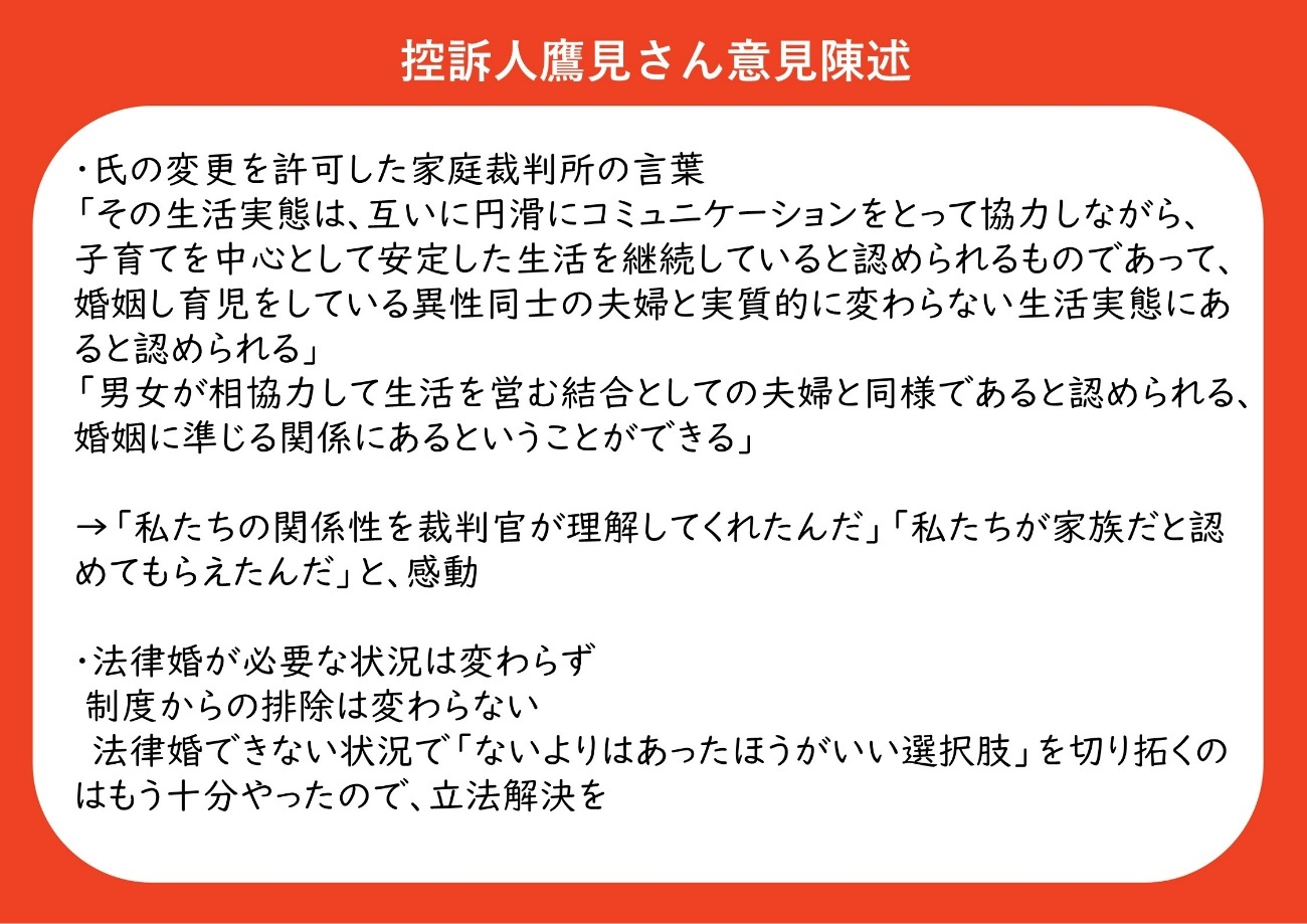・氏の変更を許可した家庭裁判所の言葉 「その生活実態は、互いに円滑にコミュニケーションをとって協力しながら、子育てを中心として安定した生活を継続していると認められるものであって、婚姻し育児をしている異性同士の夫婦と実質的に変わらない生活実態にあると認められる」 「男女が相協力して生活を営む結合としての夫婦と同様であると認められる」「婚姻に準じる関係にあるということができる」 裁判所の言葉を受けて、「私たちの関係性を裁判官が理解してくれたんだ」「私たちが家族だと認めてもらえたんだ」と感動した。 ・それでも、法律婚が必要な状況は変わらない。同性カップルが制度から排除されている状況は変わらない。法律婚ができない状況で「ないよりはあった方がいい選択肢」を切り拓くことはもう十分やったので、あとは立法解決を求める。 