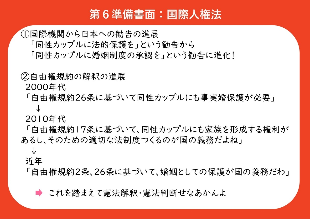 ①国際機関から日本への勧告の進展 　「同性カップルに法的保護を」という勧告から「同性カップルに婚姻制度の承認を」という勧告に進展している。 ②自由権規約の解釈の進展 ２０００年代の解釈「自由権規約２６条に基づいて同性カップルにも事実婚と同等の保護が必要」 ２０１０年代の解釈「自由権規約１７条に基づいて、同性カップルにも家族を形成する権利があるし、そのための適切な法制度をつくるのが国の義務である」 近年の解釈「自由権規約２条、２６条に基づいて、同性カップルを婚姻として保護するのが国の義務である」 これらの解釈を踏まえて、裁判所は憲法解釈・憲法判断をしなければならない。 