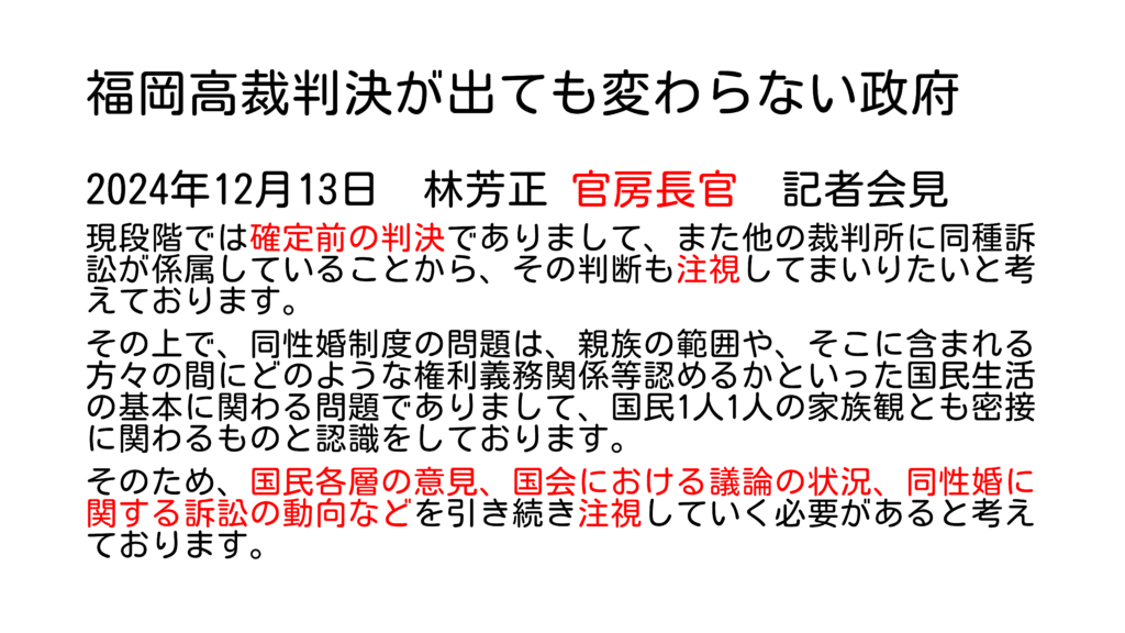 福岡高裁判決が出ても変わらない政府 2024年12月13日 林芳正 官房長官 記者会見 現段階では確定前の判決でありまして、また他の裁判所に同種訴訟が係属していることから、その判断も注視してまいりたいと考えております。 その上で、同性婚制度の問題は、親族の範囲や、そこに含まれる方々の間にどのような権利義務関係等認めるかといった国民生活の基本に関わる問題でありまして、国民1人1人の家族観とも密接に関わるものと認識をしております。 そのため、国民各層の意見、国会における議論の状況、同性婚に関する訴訟の動向などを引き続き注視していく必要があると考えております。