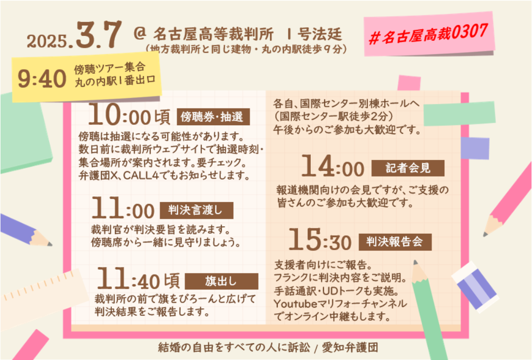 2025.3.7 @名古屋高等裁判所 1号法廷 (地裁と同じ・丸の内駅徒歩9分) 9:40 傍聴ツアー丸の内駅１番出口集合 10:00頃 傍聴券・抽選 傍聴は抽選になる可能性があります。 数日前に裁判所ウェブサイトで抽選時刻・ 集合場所が案内されます。要チェック。 弁護団X、CALL4でもお知らせします。 11:00 判決言渡し 裁判官が判決要旨を読みます。 傍聴席から一緒に見守りましょう。 11:40頃 旗出し 裁判所の前で旗をびろーんと広げて 判決結果をご報告します。 #名古屋高裁0307 各自、国際センター別棟ホールへ (国際センター駅徒歩2分) 午後からのご参加も大歓迎です。 14:00 記者会見 報道機関向けの会見ですが、ご支援の 皆さんのご参加も大歓迎です。 15:30 判決報告会 支援者向けにご報告。 フランクに判決内容をご説明。 手話通訳・UDトークも実施。 Youtubeマリフォーチャンネル でオンライン中継もします。 結婚の自由をすべての人に訴訟/ 愛知弁護団