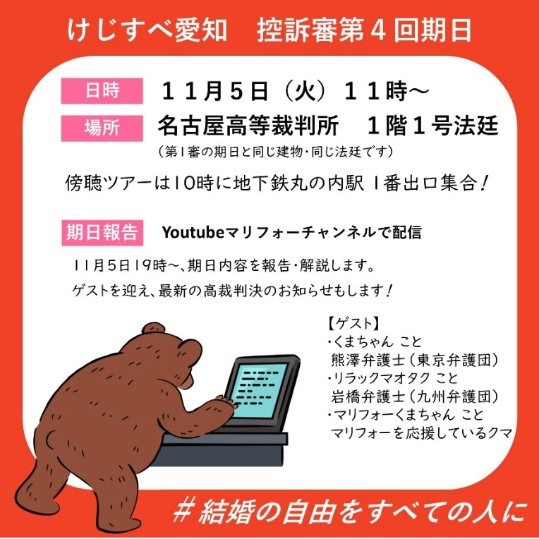 けじすべ愛知 控訴審第4回期日 日時 11月5日(火)11時~ 場所 名古屋高等裁判所 1階1号法廷 (第1審の期日と同じ建物・同じ法廷です) 傍聴ツアーは10時に地下鉄丸の内駅1番出口集合! 期日報告 Youtube マリフォーチャンネルで配信 11月5日19時~、期日内容を報告・解説します。 ゲストを迎え、最新の高裁判決のお知らせもします! 【ゲスト】 ・くまちゃんこと 熊澤弁護士(東京弁護団) ・リラックマオタクこと 岩橋弁護士(九州弁護団) ・マリフォーくまちゃんこと マリフォーを応援しているクマ #結婚の自由をすべての人に
