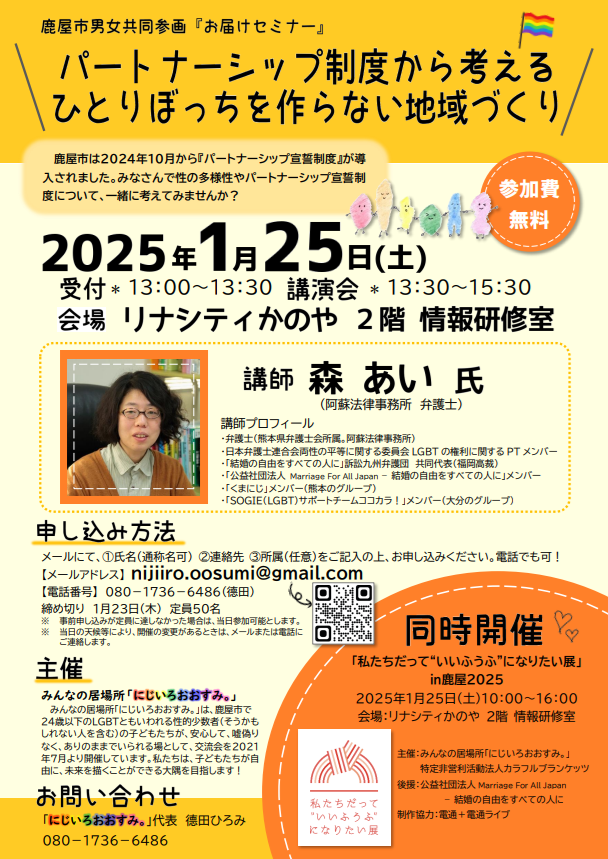 鹿屋市男女共同参画お届けセミナーによる講演会の告知画像 タイトル パートナーシップ制度から考えるひとりぼっちを作らない地域づくり 鹿屋市は2024年10月からパートナーシップ宣誓制度が導入されました。みなさんで性の多様性やパートナーシップ宣誓制度について、一緒に考えてみませんか？ 2025年1月25日(土) 受付13:00〜13:30 講演会13:30〜15:30 会場:リナシティかのや2階情報研修室 講師:森あい氏（阿蘇法律事務所弁護士） 講師プロフィール ・弁護士（熊本県弁護士会所属。阿蘇法律事務所） ・日本弁護士連合会両性の平等に関する委員会LGBTの権利に関するPT メンバー ・「結婚の自由をすべての人に」訴訟九州弁護団共同代表（福岡高裁） ・「公益社団法人 Marriage For All Japan – 結婚の自由をすべての人に」メンバー ・「くまにじ」メンバー （熊本のグループ） ・「SOGIE（LGBT）サポートチームココカラ」メンバー（大分のグループ） 申し込み方法：メールにて、①氏名（通称名可） ②連絡先 ③所属（任意）をご記入の上、お申し込みください。電話でも可！ 【メールアドレス】 nijiiro.oosumi@gmail.com 【電話番号】 ０８０－１７３６－６４８６（德田） 締め切り １月２３日（木） 定員５０名 ※ 事前申し込みが定員に達しなかった場合は、当日参加可能とします。 ※ 当日の天候等により、開催の変更があるときは、メールまたは電話に ご連絡します。 主催：みんなの居場所「にじいろおおすみ。」 みんなの居場所「にじいろおおすみ。」は、鹿屋市で２４歳以下のＬＧＢＴともいわれる性的少数者（そうかもしれない人を含む）の子どもたちが、安心して、嘘偽りなく、ありのままでいられる場として、交流会を２０２１年７月より開催しています。私たちは、子どもたちが自由に、未来を描くことができる大隅を目指します！ お問い合わせ：「にじいろおおすみ。」代表 德田ひろみ ０８０－１７３６－６４８６ 同時開催「私たちだって“いいふうふ”になりたい展」㏌鹿屋２０２５ ２０２５年１月２５日（土）１０：００～１６：００ 会場：リナシティかのや ２階 情報研修室 主催：みんなの居場所「にじいろおおすみ。」 特定非営利活動法人カラフルブランケッツ 後援：公益社団法人Marriage For All Japan – 結婚の自由をすべての人に 制作協力：電通＋電通ライブ