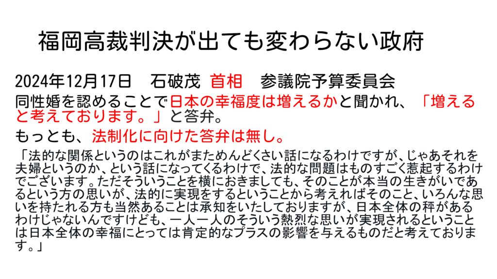 福岡高裁判決が出ても変わらない政府 2024年12月17日 石破茂 首相 参議院予算委員会 同性婚を認めることで日本の幸福度は増えるかと聞かれ、「増えると考えております。」と答弁。 もっとも、法制化に向けた答弁は無し。 「法的な関係というのはこれがまためんどくさい話になるわけですが、じゃあそれを夫婦というのか、という話になってくるわけで、法的な問題はものすごく惹起するわけでございます。ただそういうことを横におきましても、そのことが本当の生きがいであるという方の思いが、法的に実現をするということから考えればそのこと、いろんな思いを持たれる方も当然あることは承知をいたしておりますが、日本全体の秤があるわけじゃないんですけども、一人一人のそういう熱烈な思いが実現されるということは日本全体の幸福にとっては肯定的なプラスの影響を与えるものだと考えております。」 