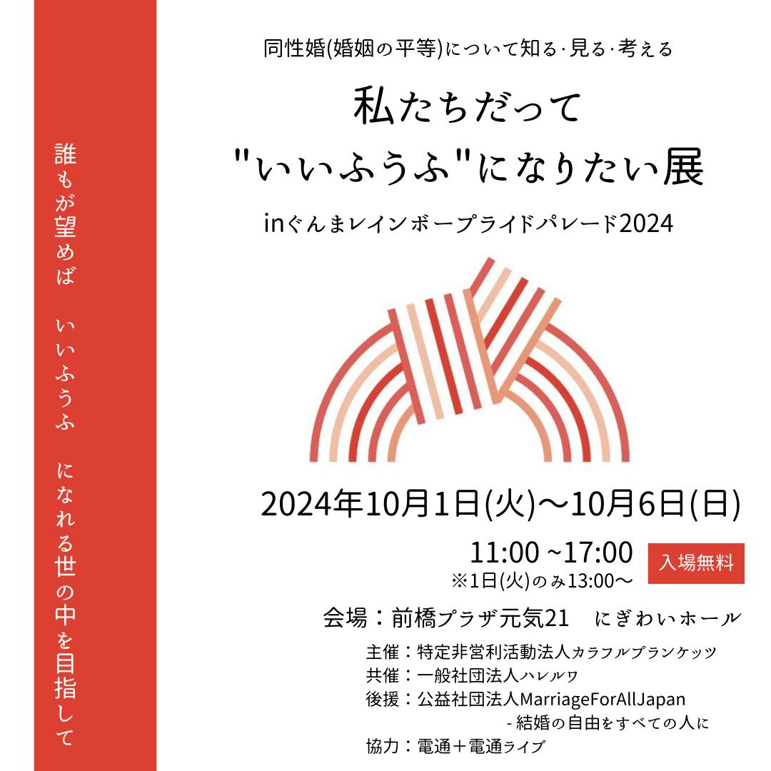 私たちだって“いいふうふ”になりたい展 in ぐんまレインボープライドパレード2024 のフライヤー画像です。 2024年10月1日火曜日から10月6日日曜日まで 開催時間：11時から17時まで (1日火曜日のみ13時から) 会場：前橋プラザ元気21 にぎわいホール 主催：特定非営利活動法人カラフルブランケッツ 共催：一般社団法人ハレルワ 後援：公益社団法人Marriage For All Japan - 結婚の自由をすべての人に 協力：電通＋電通ライブ