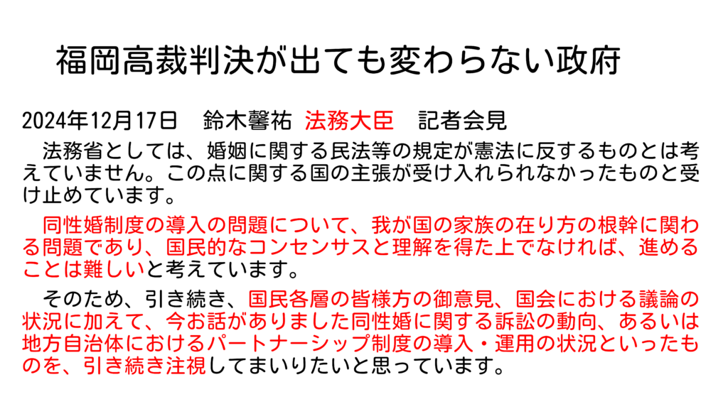 福岡高裁判決が出ても変わらない政府 2024年12月17日 鈴木馨祐 法務大臣 記者会見 法務省としては、婚姻に関する民法等の規定が憲法に反するものとは考えていません。この点に関する国の主張が受け入れられなかったものと受け止めています。 同性婚制度の導入の問題について、我が国の家族の在り方の根幹に関わる問題であり、国民的なコンセンサスと理解を得た上でなければ、進めることは難しいと考えています。 そのため、引き続き、国民各層の皆様方の御意見、国会における議論の状況に加えて、今お話がありました同性婚に関する訴訟の動向、あるいは地方自治体におけるパートナーシップ制度の導入・運用の状況といったものを、引き続き注視してまいりたいと思っています。 