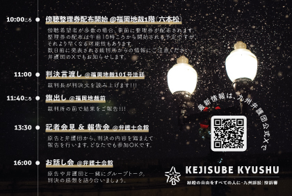結婚の自由をすべての人に 九州訴訟 控訴審 判決期日のスケジュールのお知らせ画像。夜に街灯が光っている写真。雪が降っている様子。 10:00ころ 傍聴整理券配布開始 ＠福岡地裁1階（六本松）。傍聴希望者が多数の場合、事前に整理券が配布されます。整理券の配布は午前10時ころから開始される予定ですが、それより早くなる可能性もあります。数日前に発表される裁判所からの情報にご注意ください弁護団のXでもお知らせします。 11:00 判決言渡し ＠福岡地裁101号法廷。裁判長が判決文を読み上げます！！！ 11:40ころ 旗出し＠福岡地裁前裁判所の前で結果をご報告！！！ 13:30 記者会見＆報告会＠弁護士会館。原告と弁護団から、判決の内容を踏まえて報告を行います。どなたでも参加OKです。 16:00 お話し会 ＠弁護士会館。原告や弁護団と一緒にグループトーク。判決の感想を語り合いましょう。 最新情報は、九州弁護団の公式Ｘで https://x.com/KejisubeKyushu KEJISUBE KYUSHU 結婚の自由をすべての人に・九州訴訟|控訴審 