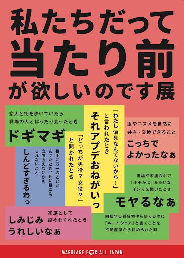 私たちだって当たり前が欲しいのです展。以下、文字が羅列。「こっちでよかったなぁ」服やコスメを自然に共有・交換できること「ドギマギ」：恋人と街を歩いていたら職場の人とばったり会ったとき「それアプデおねがいっ」：「わたし偏見なんてないから！」と言われたとき 、どっちが男役？女役？と聞かれたとき「しみじみうれしいなぁ」家族として認めてくれたとき、「モヤるなぁ」職場や家族の中で「ホモかよ」みたいなイジリを聞いたとき、同棲する賃貸物件を借りる際に「ルームシェア」と書くことを不動産屋から勧められたとき。