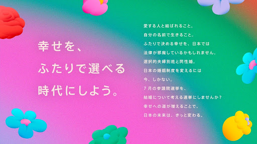 幸せを、ふたりで選べる時代にしよう。愛する人と結ばれること、自分の名前で生きること。ふたりで決める幸せを、日本では法律が邪魔しているかもしれません。選択的夫婦別姓と同性婚。日本の婚姻制度を変えるには、今、しかない。7月の参議院選挙を、結婚について考える選挙にしませんか？幸せの道が増えることで、日本の未来は、きっと変わる。