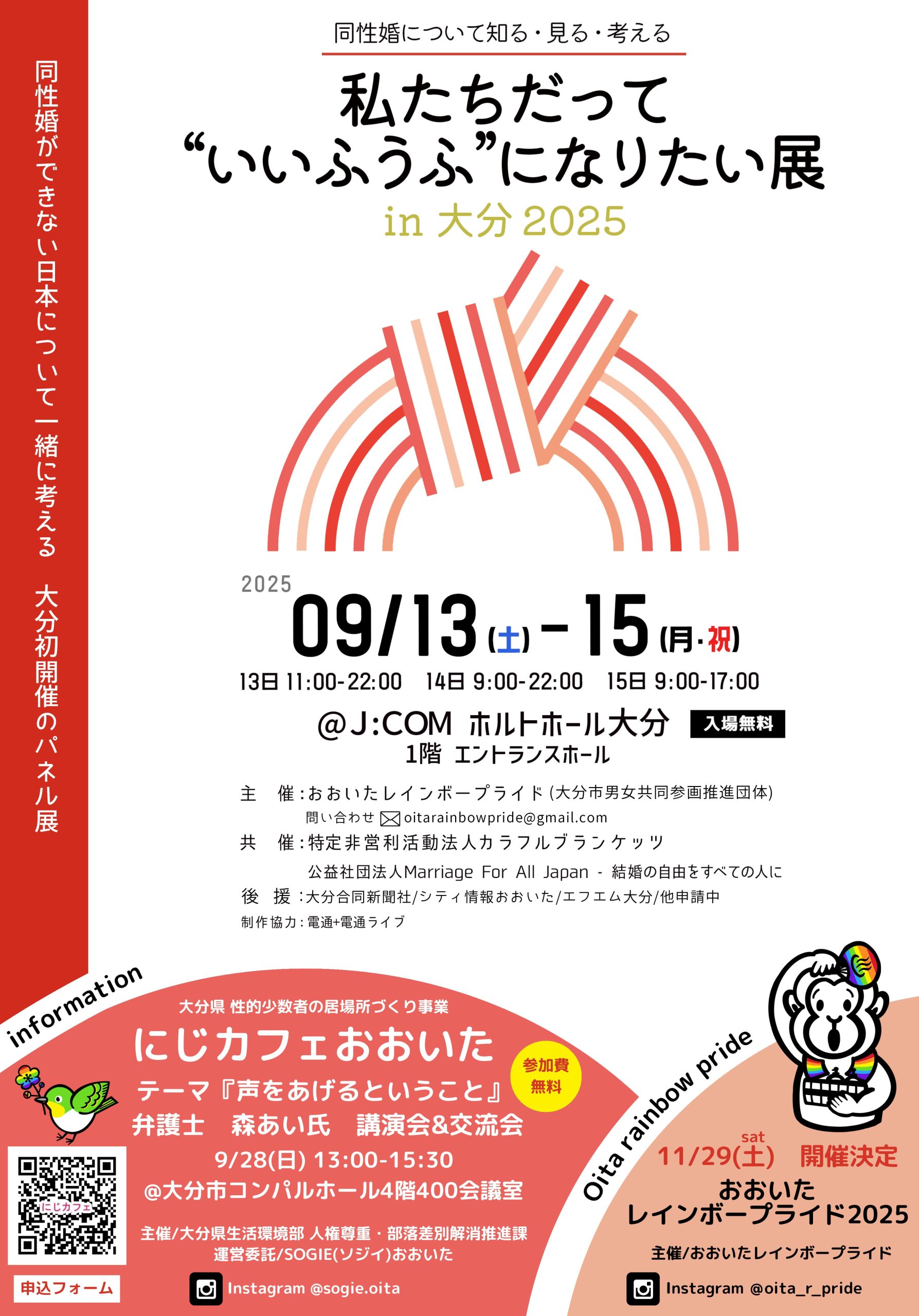 大分市で行われるパネル展などの告知画像： パネル展について 大分市 初開催のパネル展 同性婚ができない日本について一緒に考える 同性婚について知る・見る・考える 私たちだって「いいふうふ」になりたい展　in 大分 2025 2025年9月13日土曜日から15日の月曜日まで。15日は祝日です。 13日 11時から22時 14日 9時から22時 15日 9時から17時 場所はJ:COM ホルトホール大分　1階 エントランスホール 入場無料 主催　おおいたレインボープライド（大分市男女共同参画推進団体） 問い合わせはメール　oitarainbowpride@gmail.com 共催：特定非営利活動法人カラフルブランケッツ 後援：大分合同新聞社／シティ情報おおいた／エフエム大分／他申請中 制作協力：電通・電通ライブ 講演会と交流会について 大分県 性的少数者の居場所づくり事業 にじカフェおおいた テーマ『声をあげるということ』 弁護士 森あい氏 講演会＆交流会 9月28日　日曜日 13時-15時半 大分市コンパルホール4階400会議室 主催　大分県生活環境部 人権尊重・部落差別解消推進課 運営委託　SOGIEおおいた Instagramのアカウント @sogie.oita 申込フォームへのQRコードを掲載 パレードについて 11月29日　土曜日 開催決定 おおいた レインボープライド 2025 主催おおいたレインボープライド Instagramのアカウント @oita_r_pride