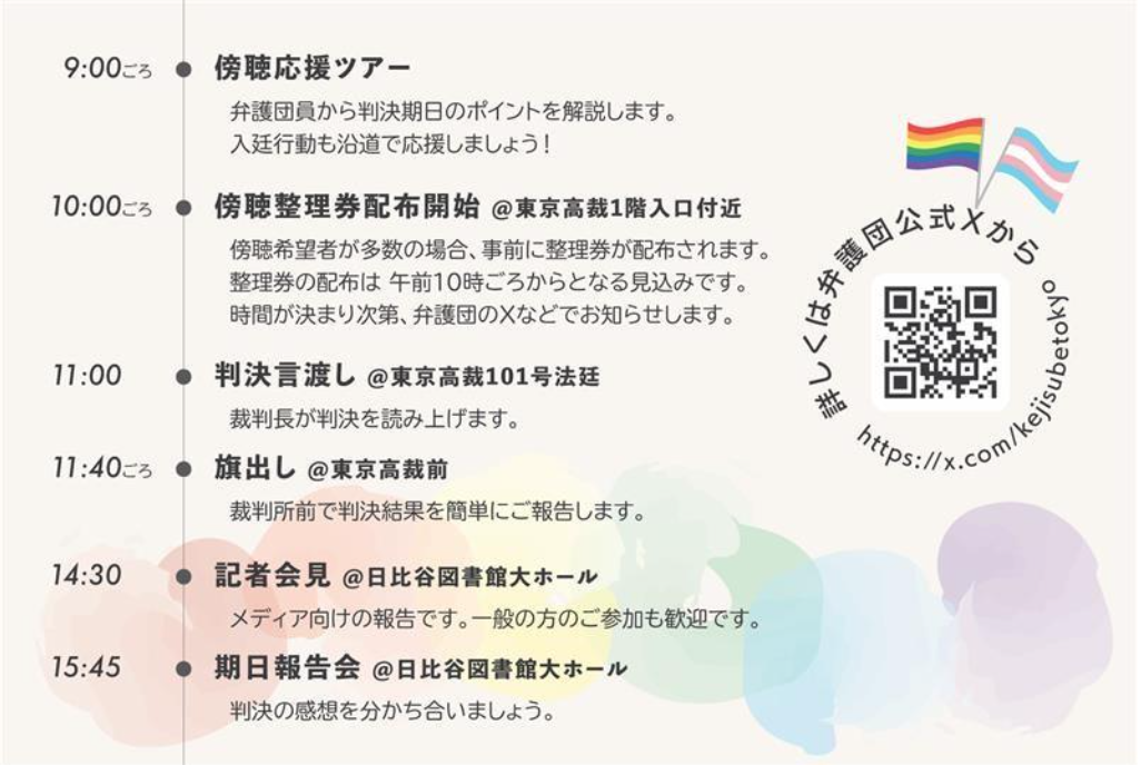 9:00ごろ 傍聴応援ツアー 弁護団員から判決期日のポイントを解説します。 入廷行動も沿道で応援しましょう！ 10:00ごろ 傍聴整理券配布開始 @東京地裁1階入口付近 傍聴希望者が多数の場合、事前に整理券が配布されます。 整理券の配布は 午前１０時ごろからとなる見込みです。 時間が決まり次第、弁護団のXなどでお知らせします。 11:00 判決言渡し @東京地裁101号法廷 裁判長が判決を読み上げます。 11:40ごろ 旗出し @東京地裁前 裁判所前で判決結果を簡単にご報告します。 14:30 記者会見 @日比谷図書館大ホール メディア向けの報告です。一般の方のご参加も歓迎です。 15:45 期日報告会 @日比谷図書館大ホール 判決の感想を分かち合いましょう。 詳しくは弁護団公式Xから https://x.com/kejisubetokyo