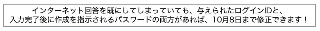 インターネット回答を既にしてしまっていても、与えられたログインIDと、入力完了後に作成を指示されるパスワードの両方があれば、10月8日まで修正できます。