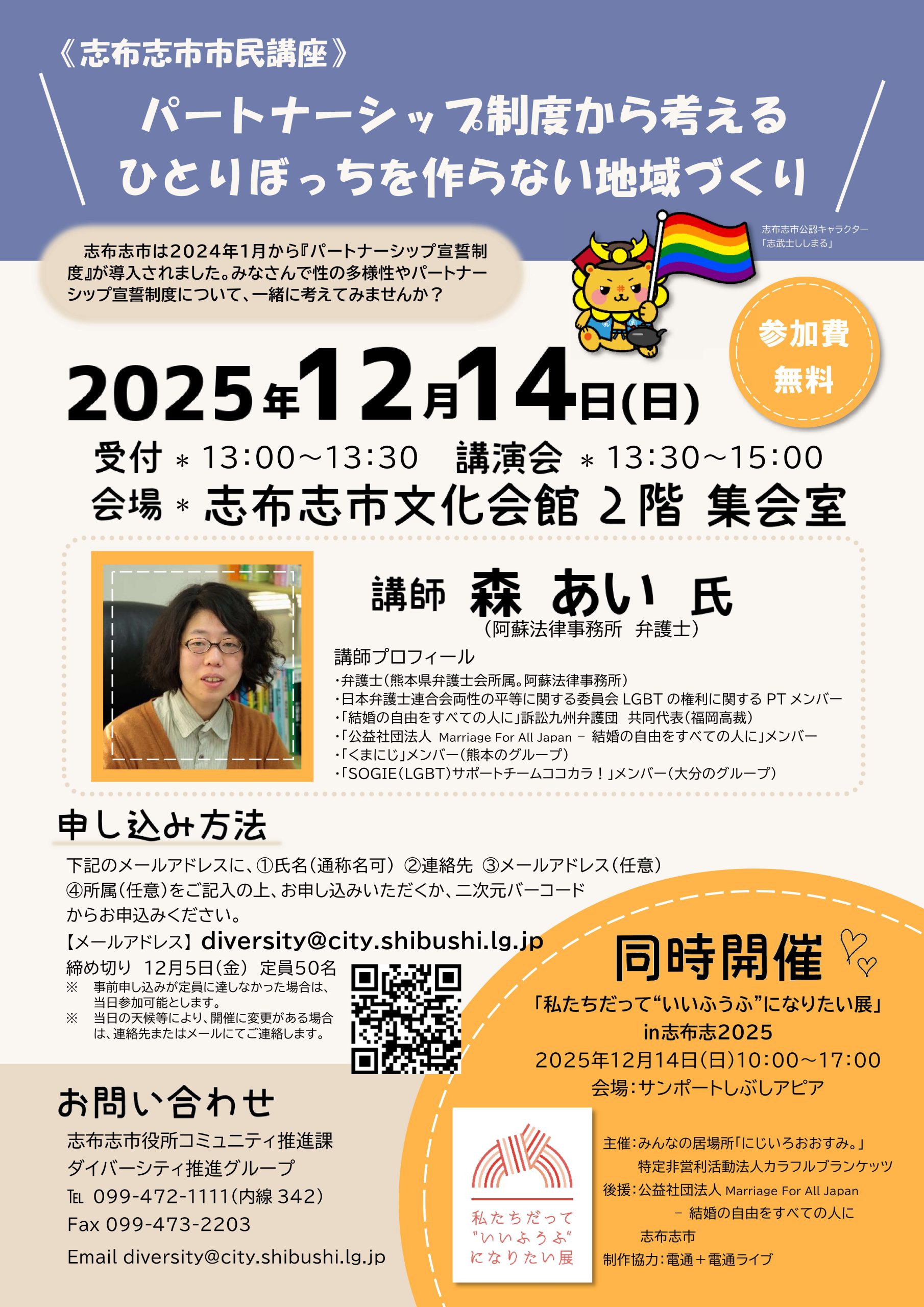 講演会の告知画像 志布志市市民講座 パートナーシップ制度から考える ひとりぼっちを作らない地域づくり 志布志市は2024年1月からパートナーシップ宣誓制度を開始しました。 パートナーシップ制度について、一緒に考えてみませんか? 参加費無料 2025年12月14日(日) 受付は13時から13時半 講演会は13時半~15時 会場は志布志市文化会館 2階 集会室 講師は森あい氏 阿蘇法律事務所の弁護士 講師プロフィール 熊本県弁護士会所属。 日本弁護士連合会性の平等に関する委員会 LGBTの権利に関するPTメンバー 「結婚の自由をすべての人に」訴訟九州弁護団 共同代表(福岡高裁) 「公益社団法人 Marriage For All Japan - 結婚の自由をすべての人に」メンバー 「くまにじ」メンバー(熊本のグループ) 「SOGIE(LGBT)サポートチームココカラ!」メンバー(大分のグループ) 申し込み方法 下記のメールアドレスからお申し込みください。 ※お申し込みの際は①氏名(通称名可)②連絡先、③メールアドレス(任意)、④所属(任意)をご記入の上、申し込むか、二次元バーコードからお申し込みください。 ※電話でのお申し込みは、平日8:30~17:15まで。 ※申し込み締切:12月5日 定員50名 ※定員になり次第、締め切ります。 diversity@city.shibushi.lg.jp 締め切り 12月5日(金) 定員50名 ※事前申し込みが定員に達しなかった場合は、当日参加可能とします。 ※当日の天候等により、開催に変更がある場合は、連絡先またはメールにてご連絡します。 お問い合わせ 志布志市役所コミュニティ推進課 ダイバーシティ推進グループ 電話:099-472-1111(内線342) FAX:099-473-2203 Email:diversity@city.shibushi.lg.jp