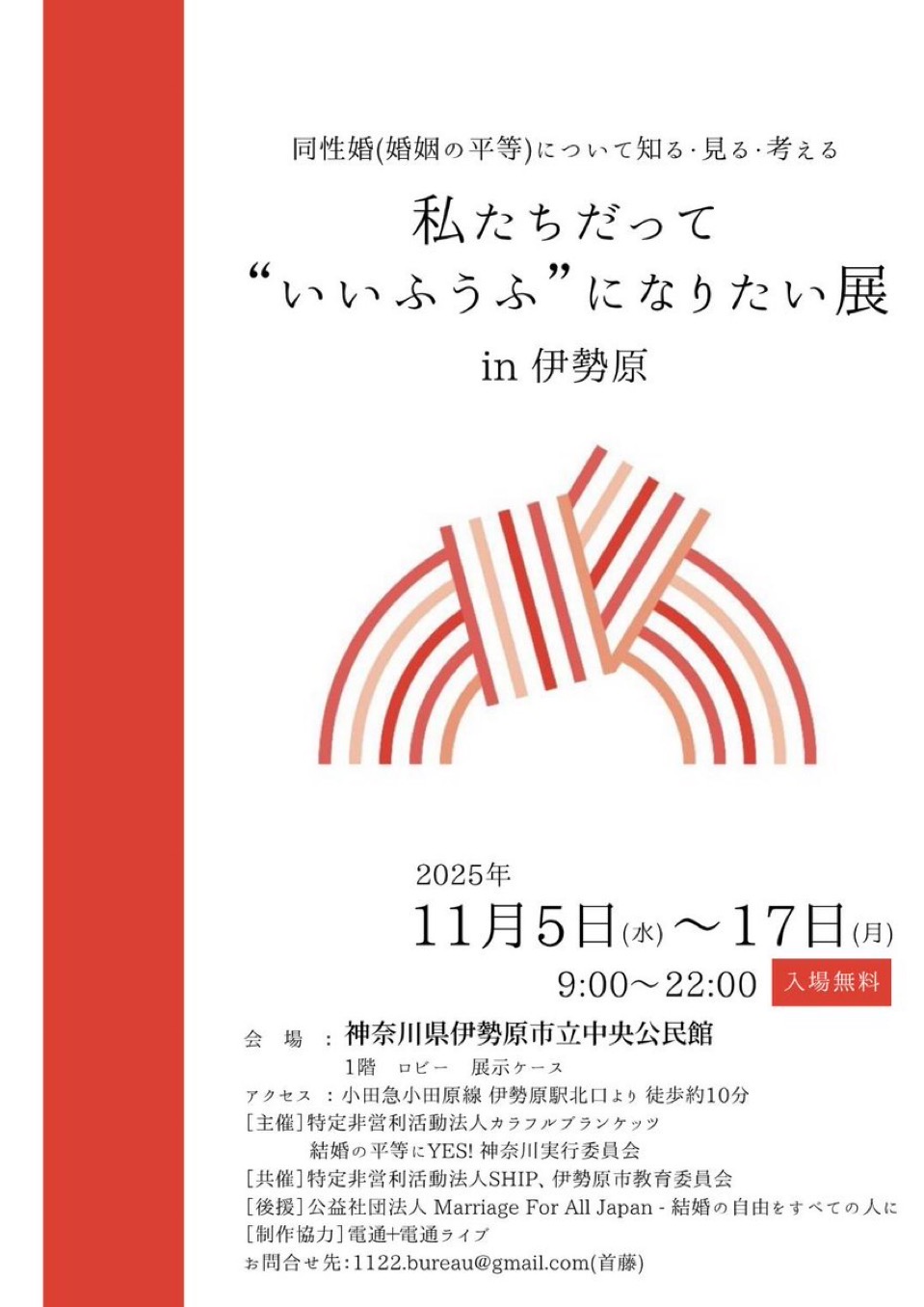 同性婚（婚姻の平等）について知る・見る・考える 私たちだって“いいふうふ”になりたい展 in伊勢原 2025年11月5日(水)～11月17日(月) 9:00～22:00 会場：神奈川県伊勢原市立中央公民館 １階ロビー 展示ケース 入場無料 アクセス：小田急小田原線　伊勢原北口より徒歩約10分 ［主催］特定非営利活動法人カラフルブランケッツ、結婚の平等にYES神奈川実行委員会 ［共催］特定非営利活動法人SHIP、伊勢原市教育委員会 ［後援］公益社団法人Marriage For All Japan 結婚の自由を全ての人に ［制作協力］電通＋電通ライブ お問い合せ先：1122.bureau@gmail.com(首藤)