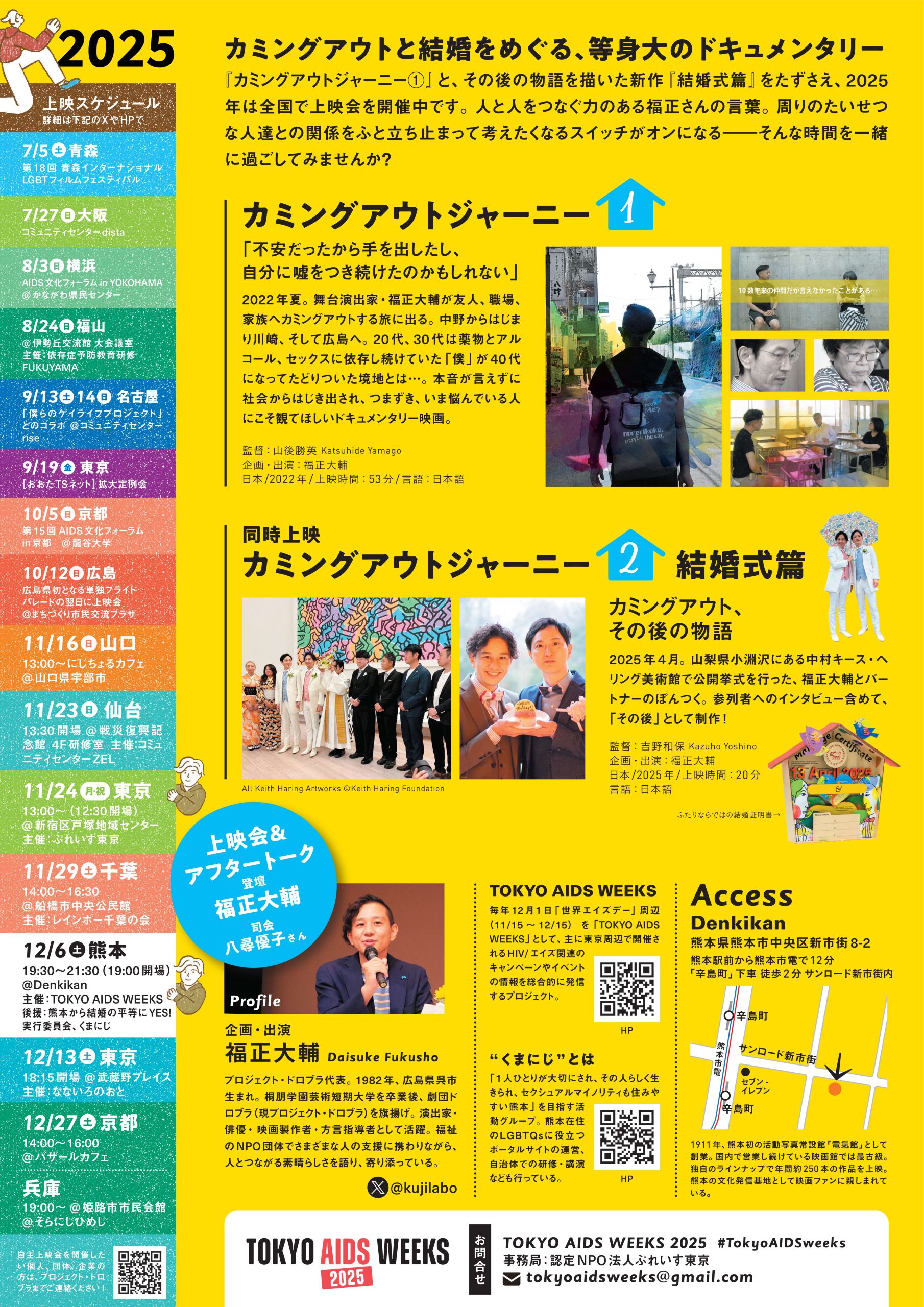 カミングアウトと結婚をめぐる、等身大のドキュメンタリー 『カミングアウトジャーニー①』と、その後の物語を描いた新作『結婚式篇』をたずさえ、2025年は全国にて上映会を開催中です。人と人をつなぐ力のある福正さんの言葉。周りのたいせつな人達との関係をふと立ち止まって考えたくなるスイッチがオンになる——そんな時間を一緒に過ごしてみませんか？ カミングアウトジャーニー ① 「不安だったから手を出したし、自分に嘘をつき続けたのかもしれない」 2022年、舞台演出家・福正大輔が友人、職場、家族へとカミングアウトをする旅二です。 中野から始まり川崎、そして広島へ。 20代、30代は薬物とアルコール、セックスに異存し続けていた「僕」が40代になったたどり着いた境地とは。 本音が言えずに社会からはじき出され、つまずき、今悩んでいる人にこそみてほしいドキュメント映画 監督　やまごかつしげ 企画・出演：福正大輔 日本 2022年 上映時間53分 日本語 同時上映　結婚式篇 カミングアウト、その後の物語 2025年4月、山梨県小淵沢にある中村キース・ヘリング美術館で公開挙式を行った、福正大輔とパートナーのぽんつく。参列者へのインタビューを含めて、「その後」として制作！ 監督：よしのかずほ 企画・出演：福正大輔 日本／2025年／上映時間：20分 言語：日本語 上映会とアフタートーク 登壇：福正大輔 司会：八尋優子さん 福正大輔　ふくしょうだいすけ プロジェクト・ドロプラ代表。1982年、広島県呉市生まれ。桐朋学園芸術短期大学を卒業後、劇団ドロプラ（現プロジェクト・ドロプラ）を設立。演出家・俳優・映画製作者・方言指導者として活躍。福祉のNPO団体でさまざまな人の支援に携わりながら、人とつながる素晴らしさを語り、寄り添っている。 Xアカウント　@kujilabo 以下が画像内のテキストの正確な文字起こしです： TOKYO AIDS WEEKS 毎年12月1日「世界エイズデー」周辺（11/15～12/15）を「TOKYO AIDS WEEKS」として、主に東京周辺で開催されるHIV／エイズ関連のキャンペーンやイベントの情報を総合的に発信するプロジェクト。 くまにじ”とは 「1人ひとりが大切にされ、その人らしく生きられる、セクシュアルマイノリティも住みやすい社会」を目指す熊本のグループ。熊本在住のLGBTQSに役立つポータルサイトの運営、自治体での研修・講演なども行っている。 Denkikan 熊本駅前から熊本市電で12分 辛島町下車徒歩2分 サンロード新市街内