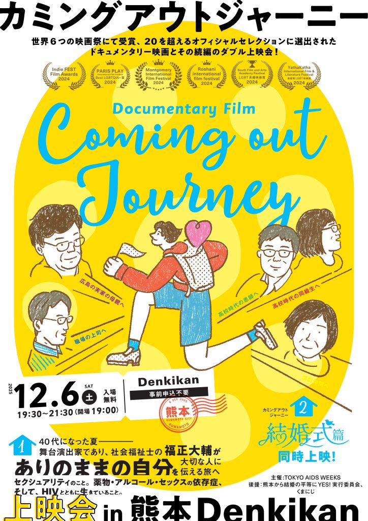 上映会の告知画像 この画像は、映画上映イベントの告知ポスターです。 以下の要素が含まれています： 全体構成と背景 背景は明るい黄色で、中央に水色の大きな文字でカミングアウトジャーニーというタイトルが英語で書かれています。 - イラストが複数描かれており、人物が本を読んだり、歩いたりする様子が表現されています。 人物の服装はカジュアルで、赤や青などの鮮やかな色が使われています。 イラストの中には 広島の実家の母親へ 職場の上司へ 高校時代の恩師へ 高校時代の同級生へという言葉が書かれています。 - イラストの一部にはハートのモチーフが使われています。 説明文は以下のとおりです。 「世界6つの映画祭にて受賞 20を超えるオフィシャルセレクションに選出されたドキュメンタリー映画とその前編のダブル上映会！ 続編は、新作の結婚式編です。 イベント情報 日付：12月6日（土） 時間：19時半～21時半（開場19時） 会場：Denkikan 入場料：無料 40代になった第 舞台演出家であり、社会福祉士の福正大輔（ふくしょうだいすけ）がありのままの自分をたいせつなひとに伝える旅へ。 セクシュアリティのこと 薬物・アルコール・セックスの依存症、そして、HIVとともに生きていること 主催：TOKYO AIDS WEEKS 後援：熊本から結婚の平等にYES! 実行委員会、くまにじ
