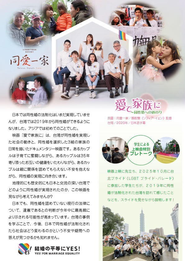 告知画像2枚目 愛で家族に ～同性婚への道のり 日本では同性婚の法制化はいまだ実現していませんが、台湾では2019年から同性婚ができるようになりました。アジアでは初めてのことでした。 映画『愛で家族に』は、台湾が同性婚を実現した社会の動きと、同性婚を選択した3組の家族の日常を描いたドキュメンタリー映画です。あるカップルは子育てに奮闘しながら、あるカップルは35年寄り添ったお互いの健康をいたわりながら、あるカップルは親に関係を認めてもらえない不安を抱えながら、同性婚の実現に向き合います。 地理的にも歴史的にも日本と交流の深い台湾でどのように同性婚が実現されたのか、この映画を見ながら考えてみませんか？ 日本でも、同性婚を認めていない現行の法律について、違憲であるとの判断が今年中に最高裁により示される可能性が高まっています。台湾の事例を学ぶことで、今後、日本で同性婚が法制化されたら社会はどう変わるのかという不安や疑問への答えが見つかるかも知れません。 学生による 上映会特別プレトーク 映画上映に先立ち、2025年10月に台北プライド（LGBT プライド・パレード）に参加した学生たちが、2019年に同性婚が法制化された台湾を訪れて感じたことなどを、スライドを見せながら説明します！ 結婚の平等にYES! YES! FOR MARRIAGE EQUALITY 