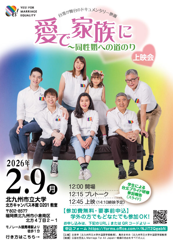 で家族に～同性婚への道のりドキュメンタリー映画上映会の告知画像 台湾が舞台のドキュメンタリー映画 マリフォーの結婚の平等にＹＥＳキャンペーンのマークが載っている。 3組のカップルと1人の子どもの集合写真 **日時** 2026年2月9日（月） 12:00 開場 12:15 プレトーク 学生による台北プライド研修参加報告 12:45 上映 14：10終演予定 **場所** 北九州市立大学 北方キャンパス 本館 D201教室 〒802-8577 福岡県北九州市小倉南区北方4-2-1 モノレール北方駅から徒歩約1分 参加無料 要事前申込み 学外の方でもどなたでも参加ＯＫ ◆主催北美幸（北九州市立大学外国語学部教授） 鳥谷まゆみ（北九州市立大学外国語学部教授） ◆後援： 公益社団法人Marriage For All Japan―結婚の自由をすべての人に