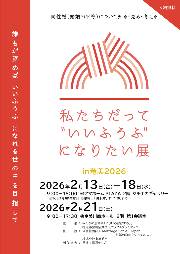 企画案内の告知画像

同性婚（婚姻の平等）について
知る・見る・考える
私たちだって
“いいふうふ”になりたい展
in 奄美2026
誰もが望めば
いいふうふになれる
世の中を目指して
【開催日時・場所】
■ 2月13日（金）〜2月18日（水）
9:00〜18:00
※2月16日（月）は休館／最終日は17:00まで
アマホーム PLAZA 2階 マチナカギャラリー
■ 2月21日（土）
9:00〜17:30
奄美川商ホール 2階 第1会議室
入場無料
【主催】
みんなの居場所「にじいろおおすみ」。
特定非営利活動法人カラフルブランケッツ
【後援】
公益社団法人 Marriage For All Japan — 結婚の自由をすべての人に
株式会社奄美航空
【制作協力】
電通・電通ライブ
