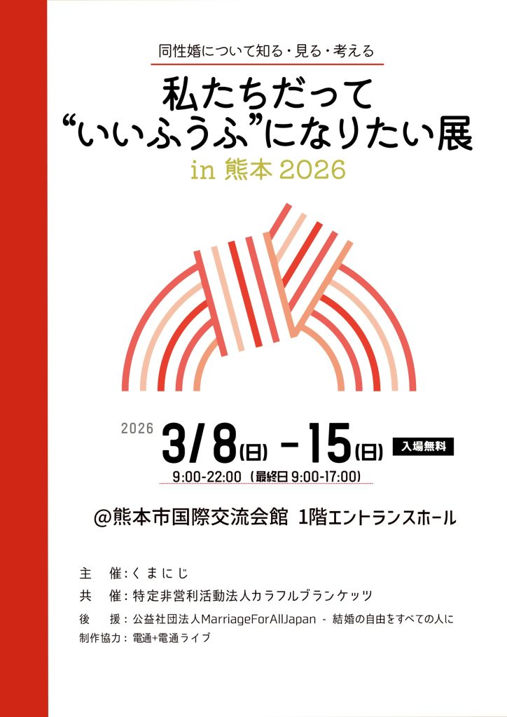 熊本でのなりたい展の告知画像 同性婚について知る・見る・考える 私たちだって“いいふうふ”になりたい展in 熊本2026 2026年3月8日(日) - 15日(日) 入場無料 9:00-22:00(最終日9:00-17:00) 熊本市国際交流会館 1階エントランスホール 主 催:くまにじ 共 催:特定非営利活動法人カラフルブランケッツ 後 援:公益社団法人MarriageForAllJapan・結婚の自由をすべての人に 制作協力:電通+電通ライブ