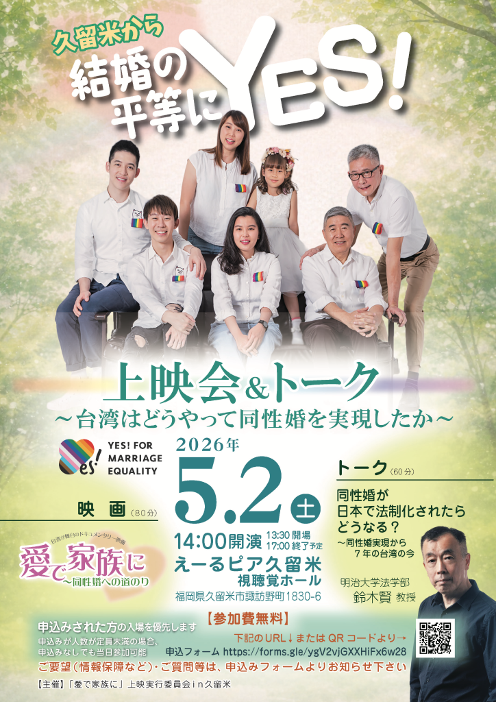 久留米から結婚の平等にYES！上映会&トーク 〜台湾はどうやって同性婚を実現したか〜の告知画像 YES! FOR　MARRIAGE　EQUALITYキャンペーンのマークがある ２０２６年５月２日土曜日 １４時開演 開場は１３時半。終了は１７時の予定 えーるピア久留米視聴覚ホール 福岡県久留米市諏訪野町1830-6 映画(80分) 愛で家族に〜同性婚への道のりから 台湾が舞台のドキュメンタリー トーク(60 分) 同性婚が日本で法制化されたらどうなる?〜同性婚実現から7年の台湾の今 明治大学法学部鈴木賢教授 申込みされた方の入場を優先します 申込み人数が定員未満の場合申込みなしでも当日参加可能 【参加費無料】 下記のURLまたはQRコードより 申込フォ—厶 https://forms.gle/ygV2vjGXXHiFx6w28 ご要望(情報保障など)•ご質問等は、申込みフォームよりお知らせ下さい 【主催】「愛で家族に」上映実行委員会in久留米 